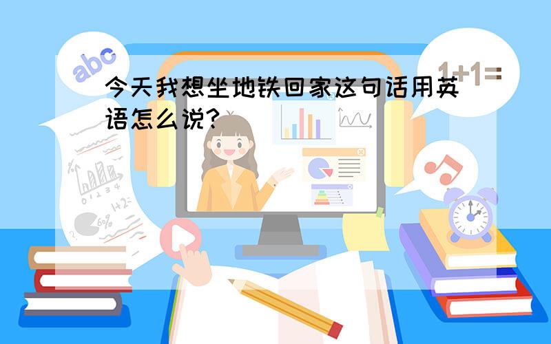 今天我想坐地铁回家这句话用英语怎么说?