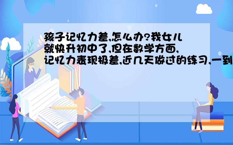 孩子记忆力差,怎么办?我女儿就快升初中了,但在数学方面,记忆力表现极差,近几天做过的练习,一到测验就不会啦.怎么办?