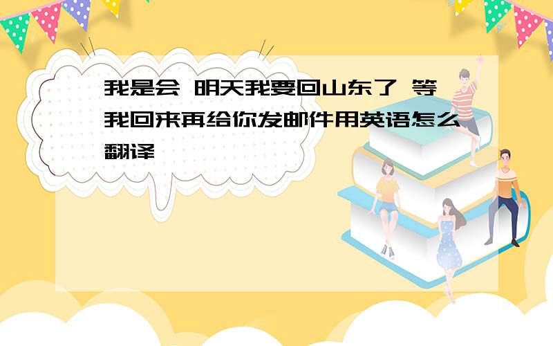 我是会 明天我要回山东了 等我回来再给你发邮件用英语怎么翻译