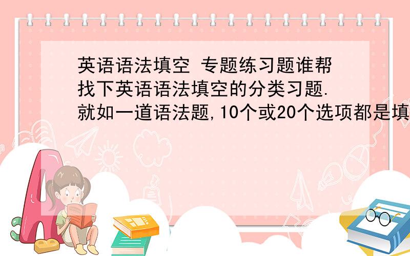 英语语法填空 专题练习题谁帮找下英语语法填空的分类习题.就如一道语法题,10个或20个选项都是填同类词（如介词）的.最好适合高一做的,如果没有,-----要压缩包的,最好题量很大.-----有的话