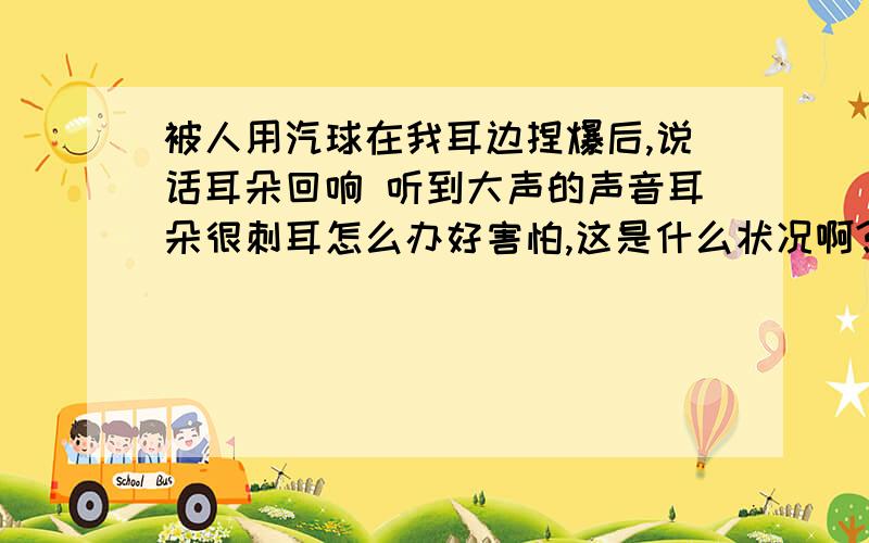 被人用汽球在我耳边捏爆后,说话耳朵回响 听到大声的声音耳朵很刺耳怎么办好害怕,这是什么状况啊?已经有4天了 耳朵我一说话就会响 好像回音一样,也不原意听到声音稍微大的,会很烦恼,有