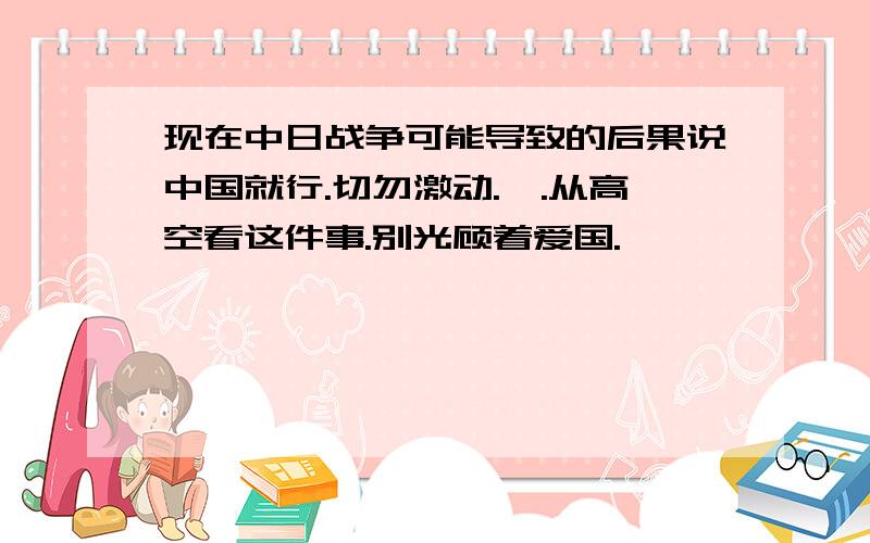 现在中日战争可能导致的后果说中国就行.切勿激动.诶.从高空看这件事.别光顾着爱国.