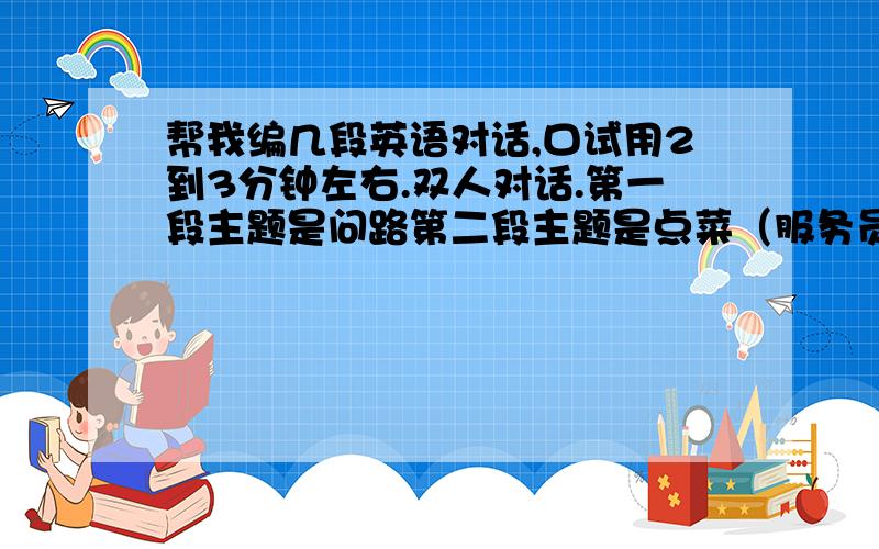 帮我编几段英语对话,口试用2到3分钟左右.双人对话.第一段主题是问路第二段主题是点菜（服务员和顾客）第三段主题是看病（病人和医生）第四段主题是上网200分.