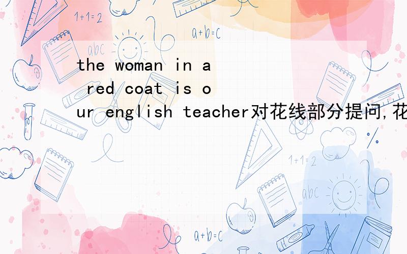 the woman in a red coat is our english teacher对花线部分提问,花线部分是in a red coat