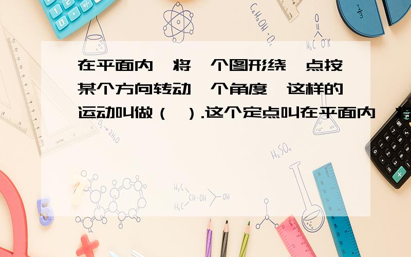 在平面内,将一个图形绕一点按某个方向转动一个角度,这样的运动叫做（ ）.这个定点叫在平面内,将一个图形绕一点按某个方向转动一个角度,这样的运动叫做（ ）.这个定点叫做（ ...