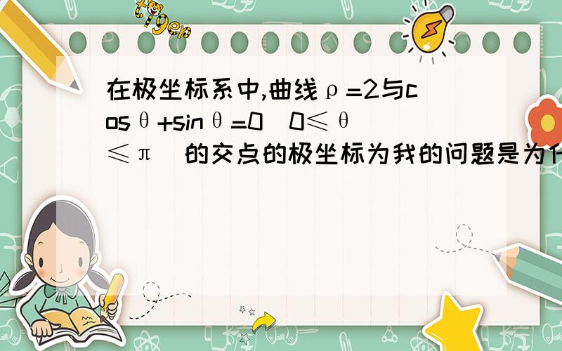 在极坐标系中,曲线ρ=2与cosθ+sinθ=0（0≤θ≤π）的交点的极坐标为我的问题是为什么得出的解要省去后一组,是根据什么舍的?还有得到的第一组解是怎么变成极坐标的希望能够得到您的帮助,