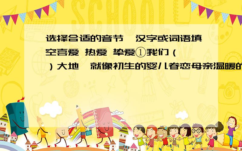 选择合适的音节、汉字或词语填空喜爱 热爱 挚爱①我们（ ）大地,就像初生的婴儿眷恋母亲温暖的怀抱一样.②他的作品洋溢着对祖国的（ ）之情.③印第安人（ ）雨后清风的气息.