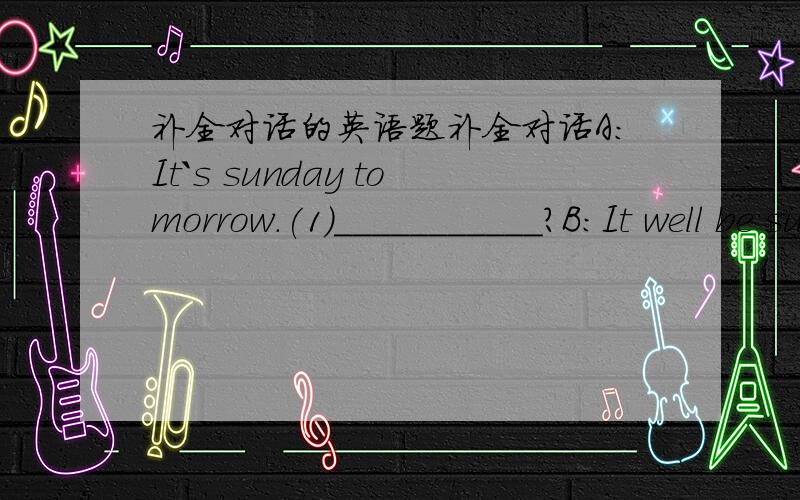 补全对话的英语题补全对话A:It`s sunday tomorrow.(1)___________?B:It well be sunny.A:We are going to have a picnic outside the city.(2)_________?B:Thank you very much.I`d love to.(3)__________?A:At the school gate.B:See you then.A:(5)______