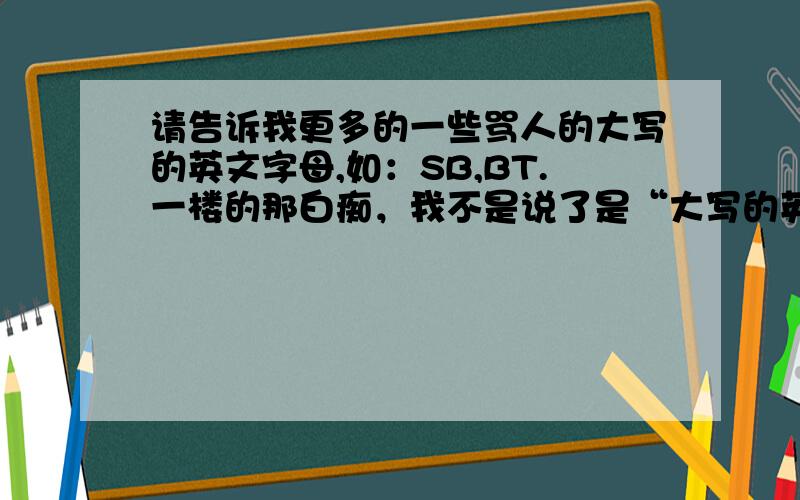 请告诉我更多的一些骂人的大写的英文字母,如：SB,BT.一楼的那白痴，我不是说了是“大写的英文字母”