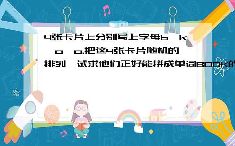 4张卡片上分别写上字母b,k,o,o.把这4张卡片随机的排列,试求他们正好能拼成单词BOOK的概率