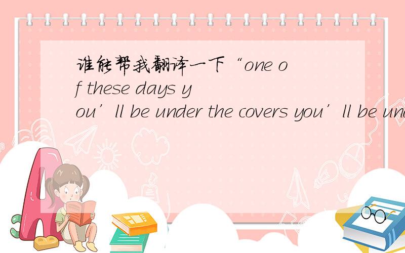 谁能帮我翻译一下“one of these days you’ll be under the covers you’ll be under the table and you