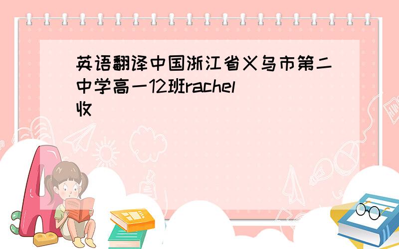 英语翻译中国浙江省义乌市第二中学高一12班rachel 收