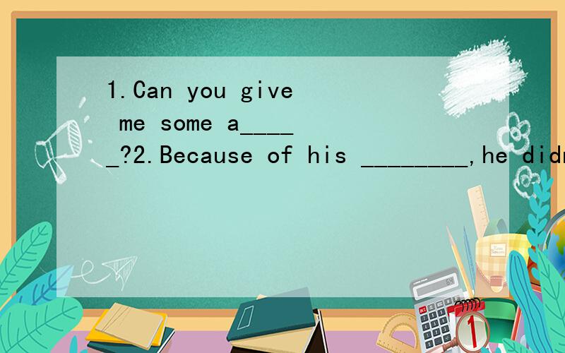 1.Can you give me some a_____?2.Because of his ________,he didn't go to school.3.Her temperature is 38(摄氏度）,so she has a f______.4.A:I have a toothache ,jim.B:You shuold see a dentist,and___________(填适当的句子）