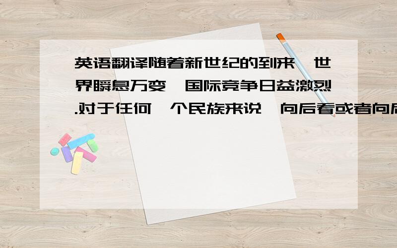 英语翻译随着新世纪的到来,世界瞬息万变,国际竞争日益激烈.对于任何一个民族来说,向后看或者向后退都是没有出路的,只有不断向前超越才有希望.现在很少有人在沉湎于地大物博、历史悠