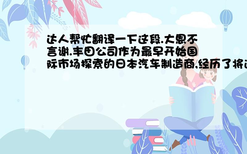 达人帮忙翻译一下这段.大恩不言谢.丰田公司作为最早开始国际市场探索的日本汽车制造商,经历了将近60年的风雨洗礼.其在美国市场的成功也被视为经典案例.根据资料,丰田公司在美国的探