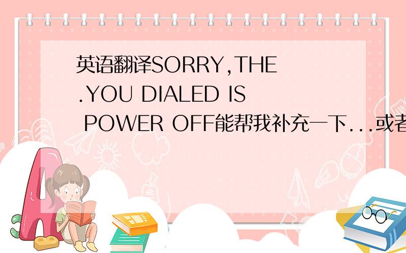 英语翻译SORRY,THE .YOU DIALED IS POWER OFF能帮我补充一下...或者我有错的,