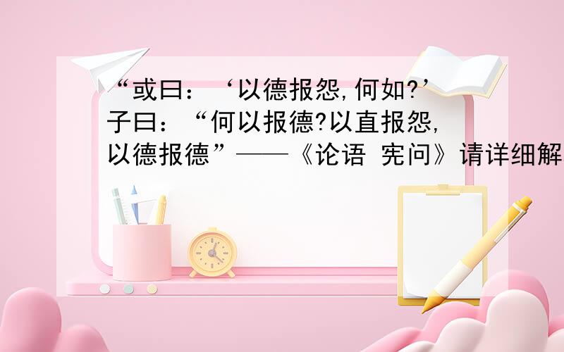 “或曰：‘以德报怨,何如?’子曰：“何以报德?以直报怨,以德报德”——《论语 宪问》请详细解释一下这个句子主要的意思,它主要想表达的是什么,因为要在课上给大家说明,