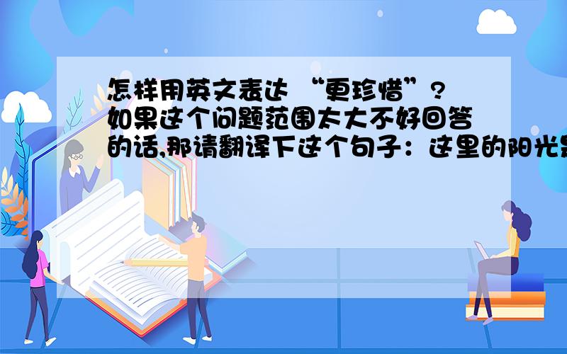 怎样用英文表达 “更珍惜”?如果这个问题范围太大不好回答的话,那请翻译下这个句子：这里的阳光是在稀少,所以我更珍惜每一个好天气.希望能翻的地道点.谢谢了.