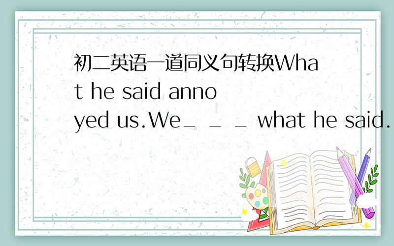 初二英语一道同义句转换What he said annoyed us.We_ _ _ what he said.