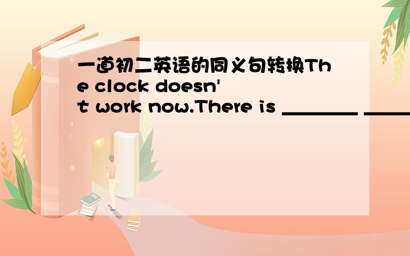 一道初二英语的同义句转换The clock doesn't work now.There is ＿＿＿＿ ＿＿＿＿＿ ＿＿＿＿ the clock now