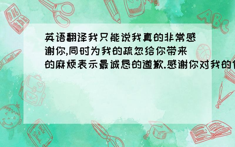 英语翻译我只能说我真的非常感谢你,同时为我的疏忽给你带来的麻烦表示最诚恳的道歉.感谢你对我的信赖,在后面的工作中我会全心的配合好你,服务好客户,让以前的问题成为历史随风飘散,