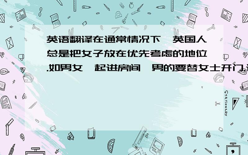 英语翻译在通常情况下,英国人总是把女子放在优先考虑的地位.如男女一起进房间,男的要替女士开门.进房间或进餐馆大多是女子在前,除非男的必须在女士的前头去选餐桌、开车门或做其他