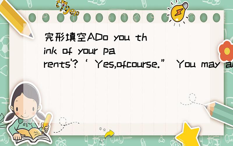 完形填空ADo you think of your parents'?‘ Yes,ofcourse.” You may answer.Maybe you buy a present for your mother on Mother'sDay,and you give your father 13 on Father's Day',too.Then 14 the other days of a year?Always remember to think of your p