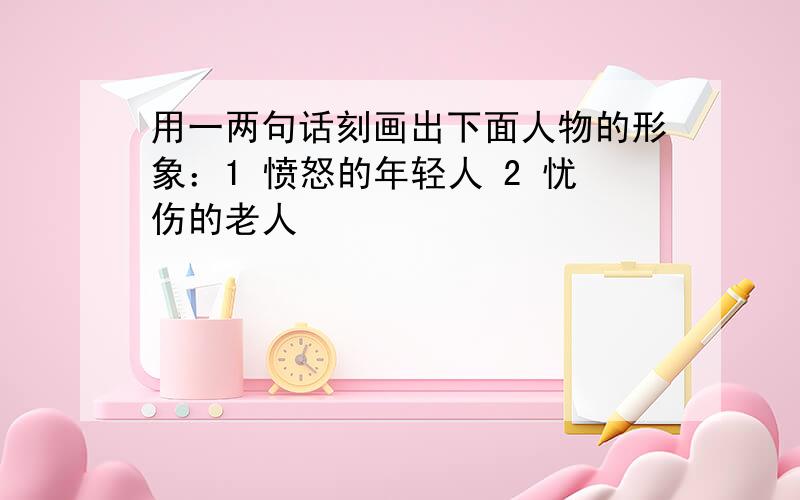 用一两句话刻画出下面人物的形象：1 愤怒的年轻人 2 忧伤的老人