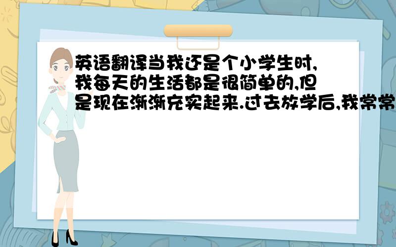 英语翻译当我还是个小学生时,我每天的生活都是很简单的,但是现在渐渐充实起来.过去放学后,我常常去外婆家陪她聊天；现在我初三了,学习任务更重了,空闲的时间也越来越少了.晚上,我经