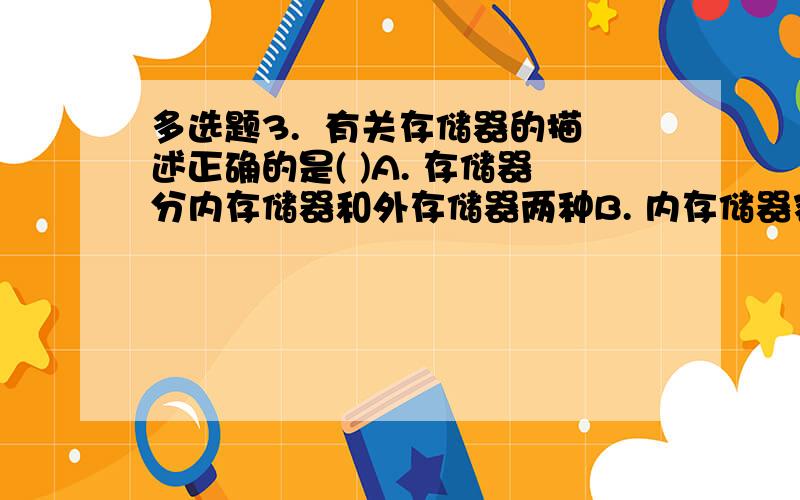 多选题3.  有关存储器的描述正确的是( )A. 存储器分内存储器和外存储器两种B. 内存储器容量小、速度快C. 外存储器容量小、速度快D. 内存储器都是只读