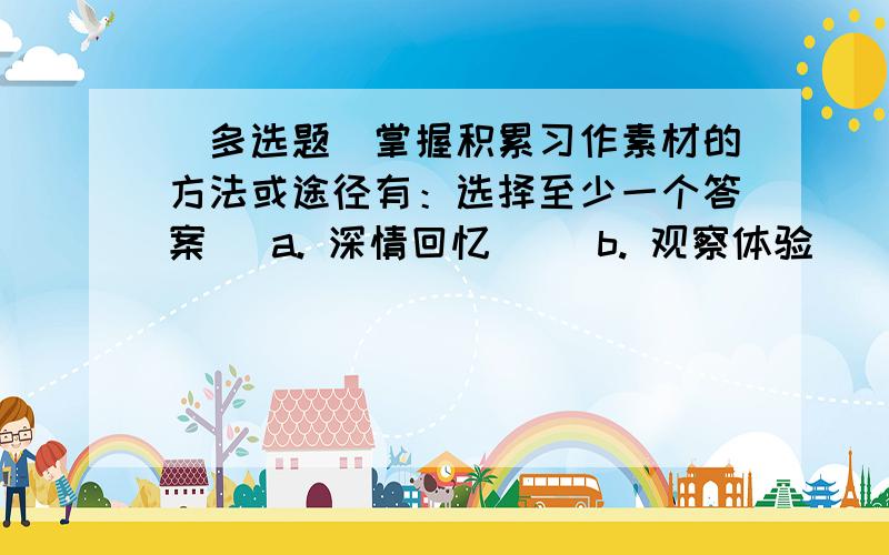 （多选题）掌握积累习作素材的方法或途径有：选择至少一个答案   a. 深情回忆     b. 观察体验     c. 斟酌修改     d. 阅读查寻     e. 调查访谈