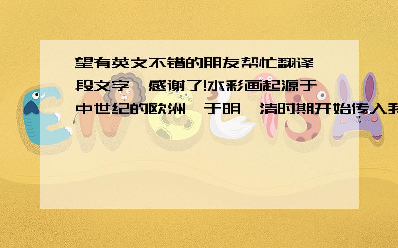 望有英文不错的朋友帮忙翻译一段文字,感谢了!水彩画起源于中世纪的欧洲,于明、清时期开始传入我国.我国水彩画从发展到现在,已经不再局限于传统手法,多种材料与技法的综合运用也逐渐