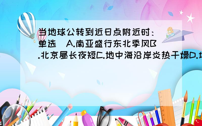 当地球公转到近日点附近时：（单选）A.南亚盛行东北季风B.北京昼长夜短C.地中海沿岸炎热干燥D.塔里木河正直丰水期我觉得是A 答案给的是B...到底是啥.