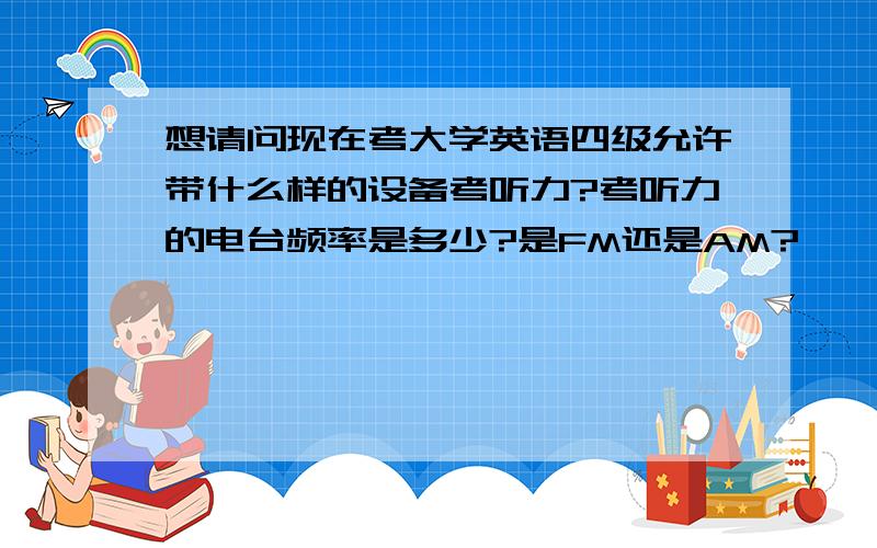 想请问现在考大学英语四级允许带什么样的设备考听力?考听力的电台频率是多少?是FM还是AM?