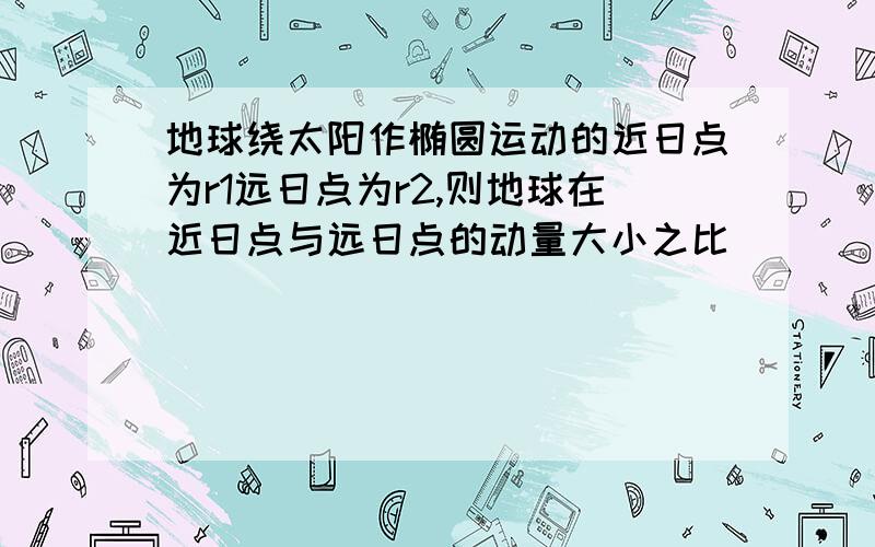 地球绕太阳作椭圆运动的近日点为r1远日点为r2,则地球在近日点与远日点的动量大小之比