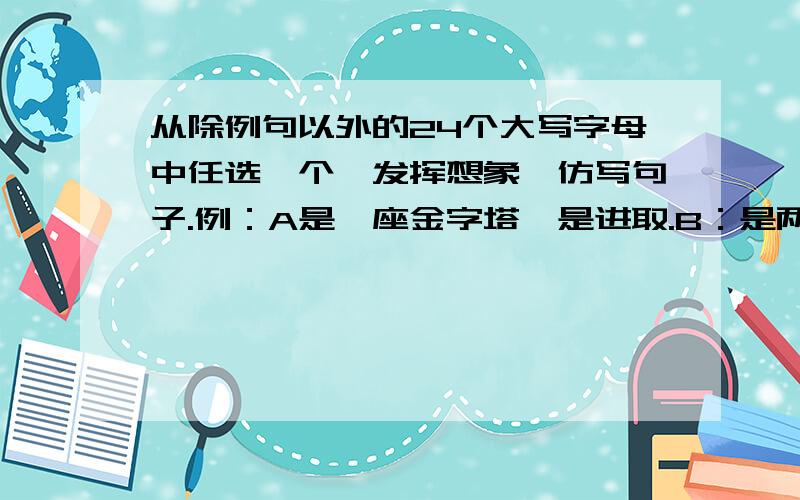 从除例句以外的24个大写字母中任选一个,发挥想象,仿写句子.例：A是一座金字塔,是进取.B：是两个连在一起的心,是友谊.C：D：E：