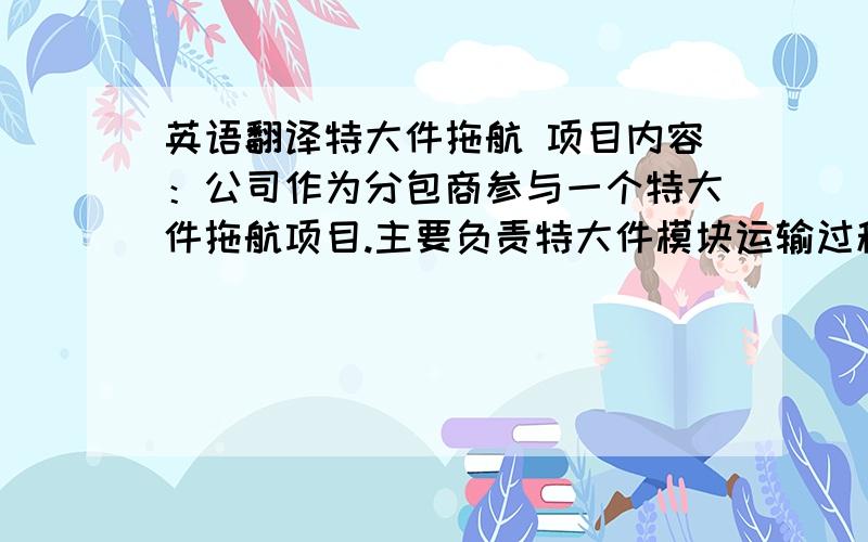 英语翻译特大件拖航 项目内容：公司作为分包商参与一个特大件拖航项目.主要负责特大件模块运输过程中的代理和运营部分.作为本公司项目团队主要人员全程参与了在烟台-威海的三个超大