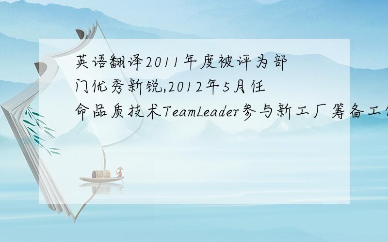 英语翻译2011年度被评为部门优秀新锐,2012年5月任命品质技术TeamLeader参与新工厂筹备工作,策划品质技术体系建设,推动了SOP标准作业规范.截至到现在共提出获奖创意功夫36条,获奖QC提案3条,为