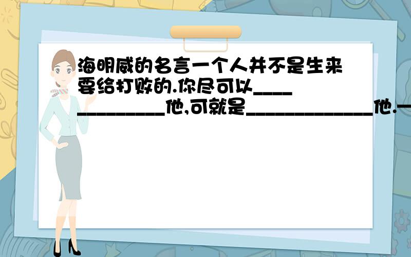 海明威的名言一个人并不是生来要给打败的.你尽可以_____________他,可就是_____________他.—（美国）海明威(《_____________》）