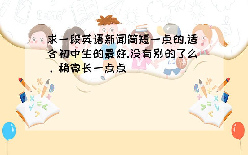 求一段英语新闻简短一点的,适合初中生的最好.没有别的了么。稍微长一点点