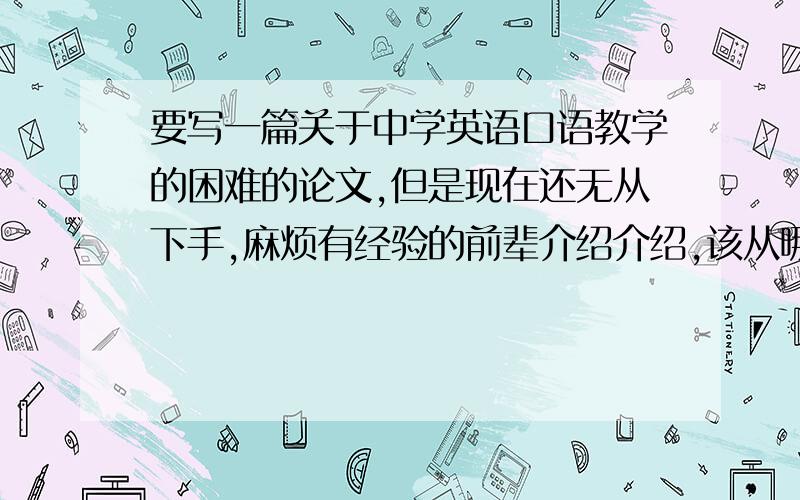 要写一篇关于中学英语口语教学的困难的论文,但是现在还无从下手,麻烦有经验的前辈介绍介绍,该从哪几个方面写.