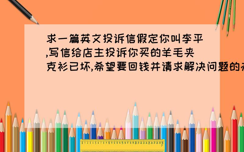 求一篇英文投诉信假定你叫李平,写信给店主投诉你买的羊毛夹克衫已坏,希望要回钱并请求解决问题的办法.    要求：字数不少于80词.