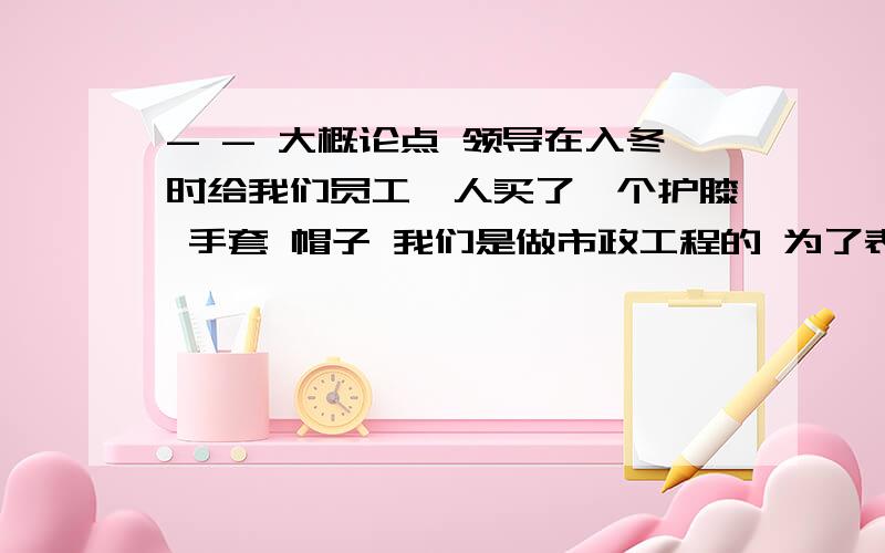 - - 大概论点 领导在入冬时给我们员工一人买了一个护膝 手套 帽子 我们是做市政工程的 为了表示感谢和领导的爱护 写一篇感谢信.大概300 400 字左右就可以