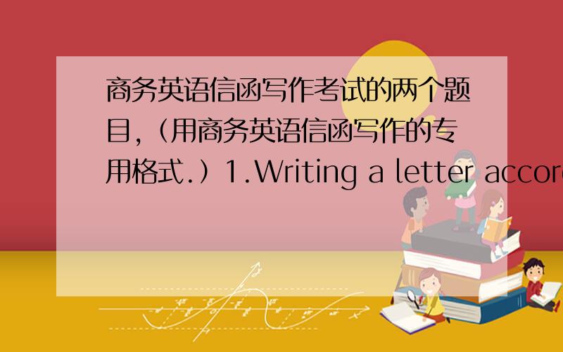 商务英语信函写作考试的两个题目,（用商务英语信函写作的专用格式.）1.Writing a letter according to the following particulars.敬启者：我们已收到贵方4月15日的信函及样品.顺告贵方,我方对贵方样品