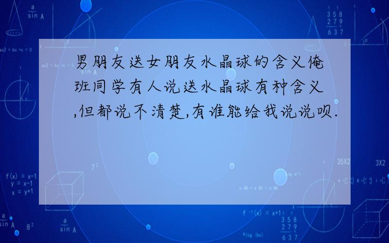 男朋友送女朋友水晶球的含义俺班同学有人说送水晶球有种含义,但都说不清楚,有谁能给我说说呗.