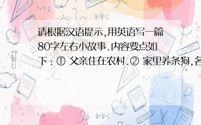 请根据汉语提示,用英语写一篇80字左右小故事.内容要点如下：① 父亲住在农村.② 家里养条狗,名叫阿福.③ 父母带妹妹去田间劳动.④ 妹妹走向河边,阿福跟随.⑤ 妹妹摘花,失足落水.⑥ 阿福