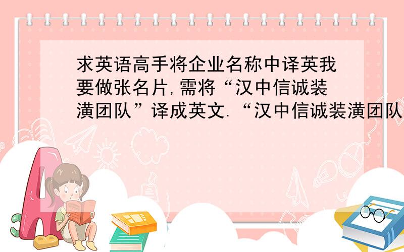 求英语高手将企业名称中译英我要做张名片,需将“汉中信诚装潢团队”译成英文.“汉中信诚装潢团队”是一个集团,主要就是室内装潢装修,麻烦英语高手给翻译一下.尽可能中英文字符相等,