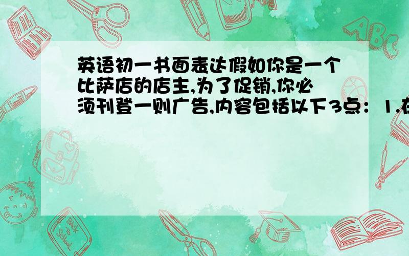 英语初一书面表达假如你是一个比萨店的店主,为了促销,你必须刊登一则广告,内容包括以下3点：1.在比萨店推出三种特色品；2.小比萨每个5元；中比萨每个8元；大比萨每个12元；3.推出两种