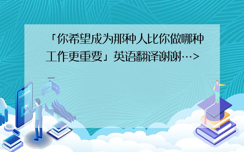 「你希望成为那种人比你做哪种工作更重要」英语翻译谢谢…>_