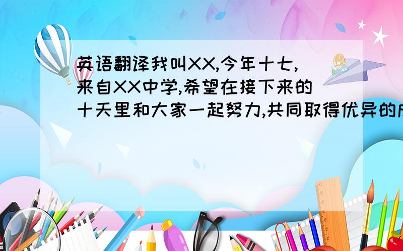 英语翻译我叫XX,今年十七,来自XX中学,希望在接下来的十天里和大家一起努力,共同取得优异的成绩.